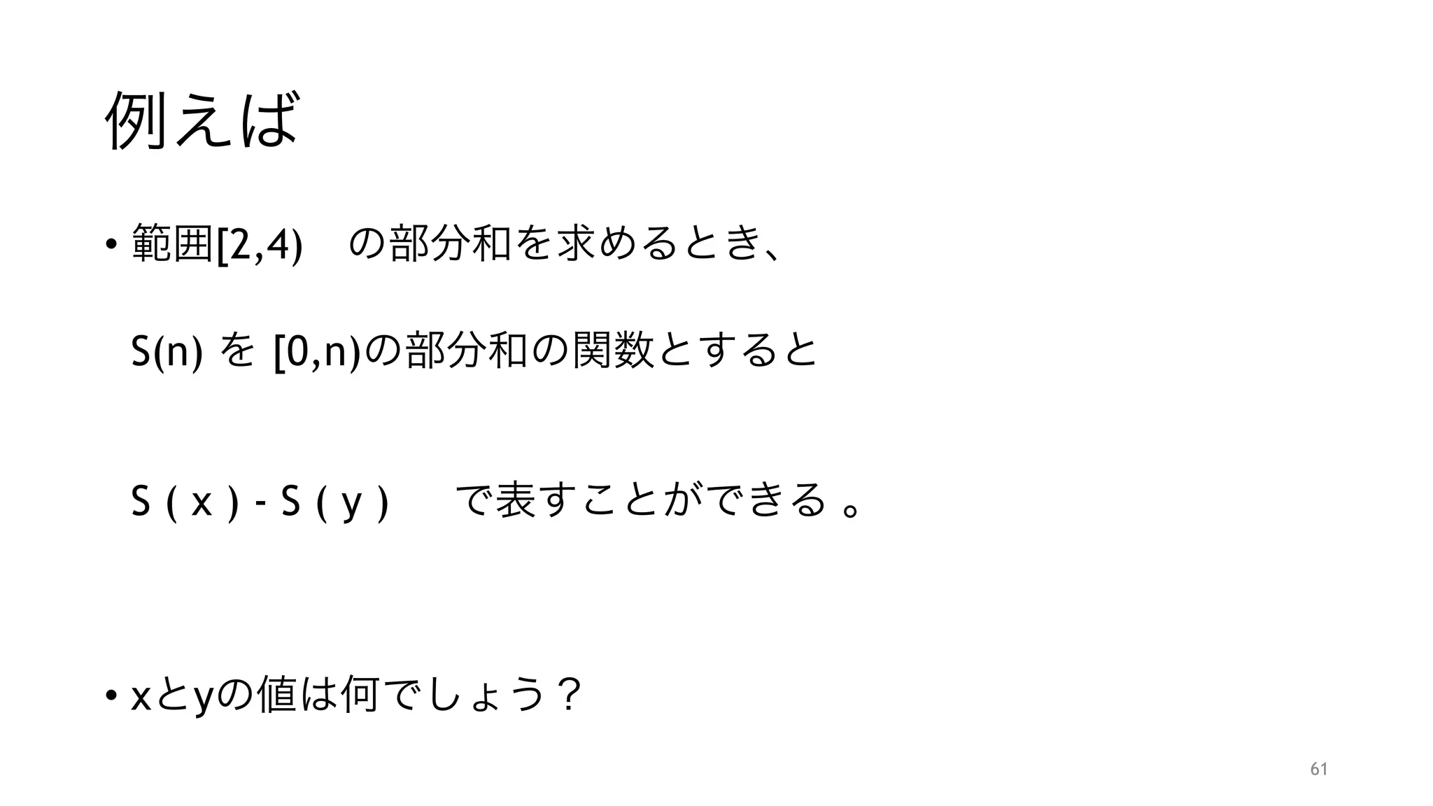 例えば
• 範囲[2,4) の部分和を求めるとき、 
 
S(n) を [0,n)の部分和の関数とすると 
 
 
S ( x ) - S ( y ) で表すことができる 。
"
"
• xとyの値は何でしょう？
61
 