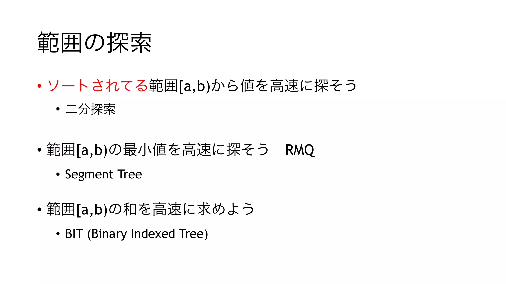 範囲の探索
• ソートされてる範囲[a,b)から値を高速に探そう
• 二分探索
"
• 範囲[a,b)の最小値を高速に探そう RMQ
• Segment Tree
"
• 範囲[a,b)の和を高速に求めよう
• BIT (Binary Indexed Tree)
 