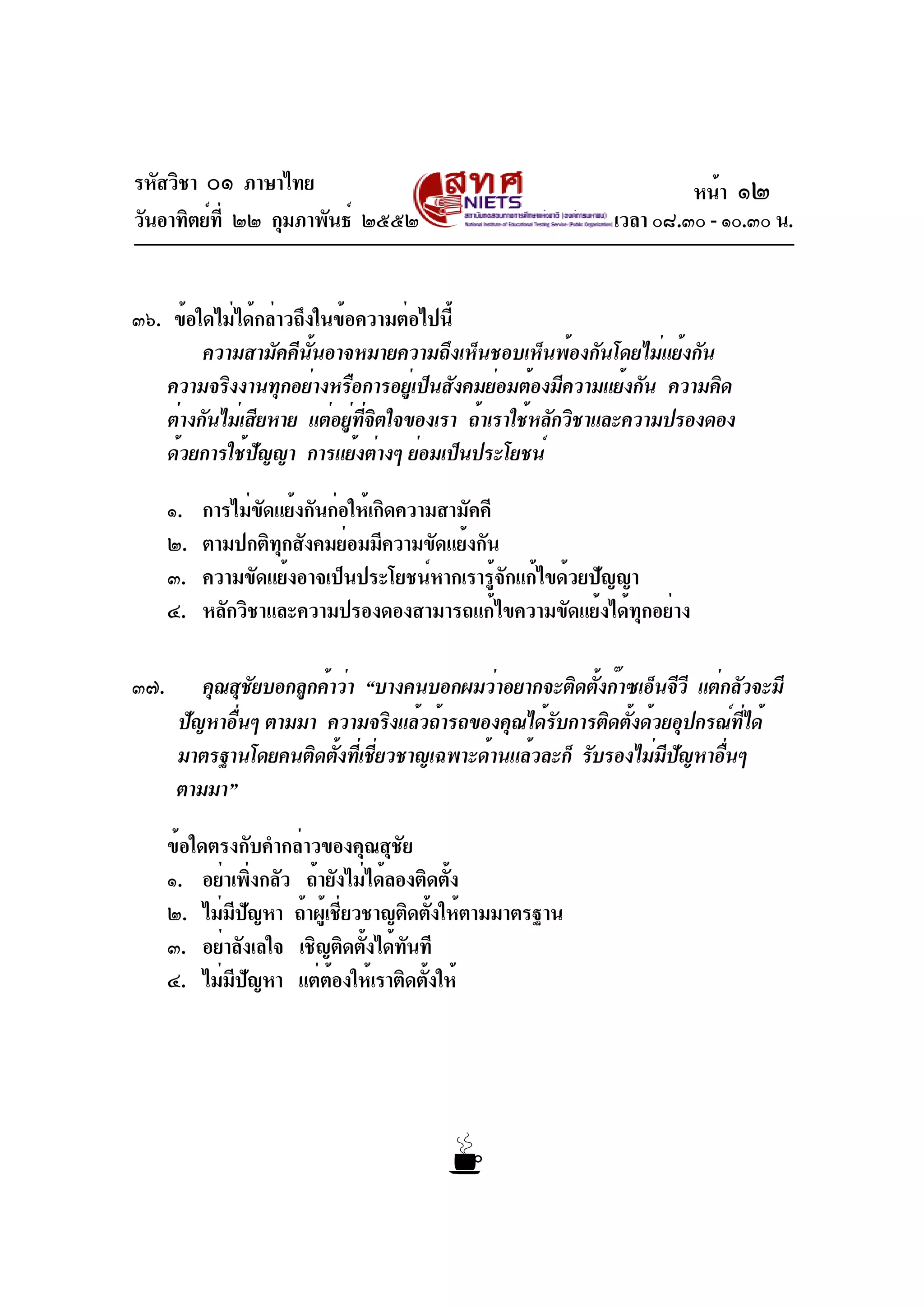 รหัสวิชา ๐๑ ภาษาไทย
วันอาทิตย์ที่ ๒๒ กุมภาพันธ์ ๒๕๕๒ เวลา ๐๘.๓๐ - ๑๐.๓๐ น.
๓๖. ข้อใดไม่ได้กล่าวถึงในข้อความต่อไปนี้
ความสามัคคีนั้นอาจหมายความถึงเห็นชอบเห็นพ้องกันโดยไม่แย้งกัน
ความจริงงานทุกอย่างหรือการอยู่เป็นสังคมย่อมต้องมีความแย้งกัน ความคิด
ต่างกันไม่เสียหาย แต่อยู่ที่จิตใจของเรา ถ้าเราใช้หลักวิชาและความปรองดอง
ด้วยการใช้ปัญญา การแย้งต่างๆ ย่อมเป็นประโยชน์
๑. การไม่ขัดแย้งกันก่อให้เกิดความสามัคคี
๒. ตามปกติทุกสังคมย่อมมีความขัดแย้งกัน
๓. ความขัดแย้งอาจเป็นประโยชน์หากเรารู้จักแก้ไขด้วยปัญญา
๔. หลักวิชาและความปรองดองสามารถแก้ไขความขัดแย้งได้ทุกอย่าง
๓๗. คุณสุชัยบอกลูกค้าว่า “บางคนบอกผมว่าอยากจะติดตั้งก๊าซเอ็นจีวี แต่กลัวจะมี
ปัญหาอื่นๆ ตามมา ความจริงแล้วถ้ารถของคุณได้รับการติดตั้งด้วยอุปกรณ์ที่ได้
มาตรฐานโดยคนติดตั้งที่เชี่ยวชาญเฉพาะด้านแล้วละก็ รับรองไม่มีปัญหาอื่นๆ
ตามมา”
ข้อใดตรงกับคำกล่าวของคุณสุชัย
๑. อย่าเพิ่งกลัว ถ้ายังไม่ได้ลองติดตั้ง
๒. ไม่มีปัญหา ถ้าผู้เชี่ยวชาญติดตั้งให้ตามมาตรฐาน
๓. อย่าลังเลใจ เชิญติดตั้งได้ทันที
๔. ไม่มีปัญหา แต่ต้องให้เราติดตั้งให้
หน้า ๑๒
 