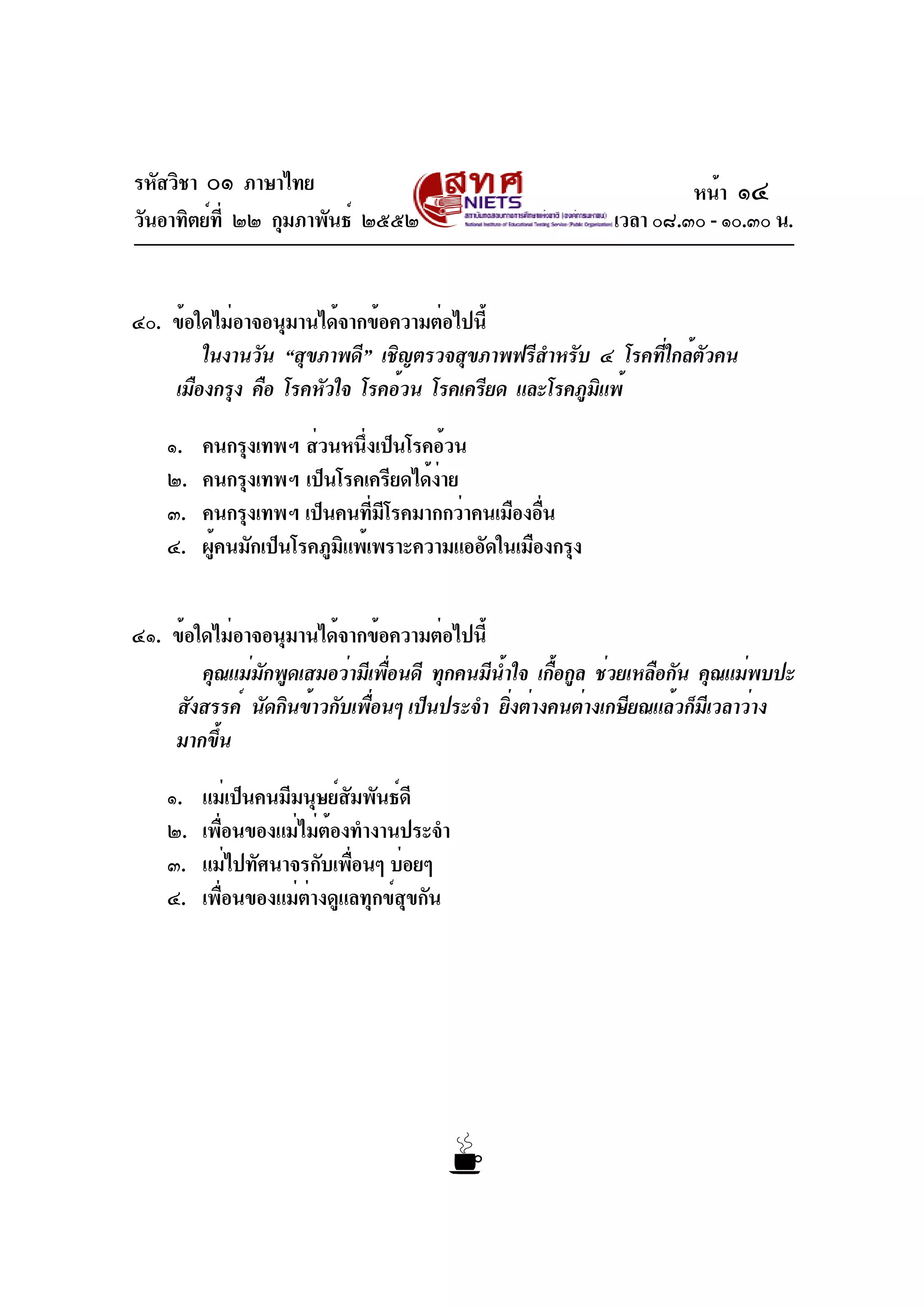 รหัสวิชา ๐๑ ภาษาไทย
วันอาทิตย์ที่ ๒๒ กุมภาพันธ์ ๒๕๕๒ เวลา ๐๘.๓๐ - ๑๐.๓๐ น.
๔๐. ข้อใดไม่อาจอนุมานได้จากข้อความต่อไปนี้
ในงานวัน “สุขภาพดี” เชิญตรวจสุขภาพฟรีสำหรับ ๔ โรคที่ใกล้ตัวคน
เมืองกรุง คือ โรคหัวใจ โรคอ้วน โรคเครียด และโรคภูมิแพ้
๑. คนกรุงเทพฯ ส่วนหนึ่งเป็นโรคอ้วน
๒. คนกรุงเทพฯ เป็นโรคเครียดได้ง่าย
๓. คนกรุงเทพฯ เป็นคนที่มีโรคมากกว่าคนเมืองอื่น
๔. ผู้คนมักเป็นโรคภูมิแพ้เพราะความแออัดในเมืองกรุง
๔๑. ข้อใดไม่อาจอนุมานได้จากข้อความต่อไปนี้
คุณแม่มักพูดเสมอว่ามีเพื่อนดี ทุกคนมีน้ำใจ เกื้อกูล ช่วยเหลือกัน คุณแม่พบปะ
สังสรรค์ นัดกินข้าวกับเพื่อนๆ เป็นประจำ ยิ่งต่างคนต่างเกษียณแล้วก็มีเวลาว่าง
มากขึ้น
๑. แม่เป็นคนมีมนุษย์สัมพันธ์ดี
๒. เพื่อนของแม่ไม่ต้องทำงานประจำ
๓. แม่ไปทัศนาจรกับเพื่อนๆ บ่อยๆ
๔. เพื่อนของแม่ต่างดูแลทุกข์สุขกัน
หน้า ๑๔
 