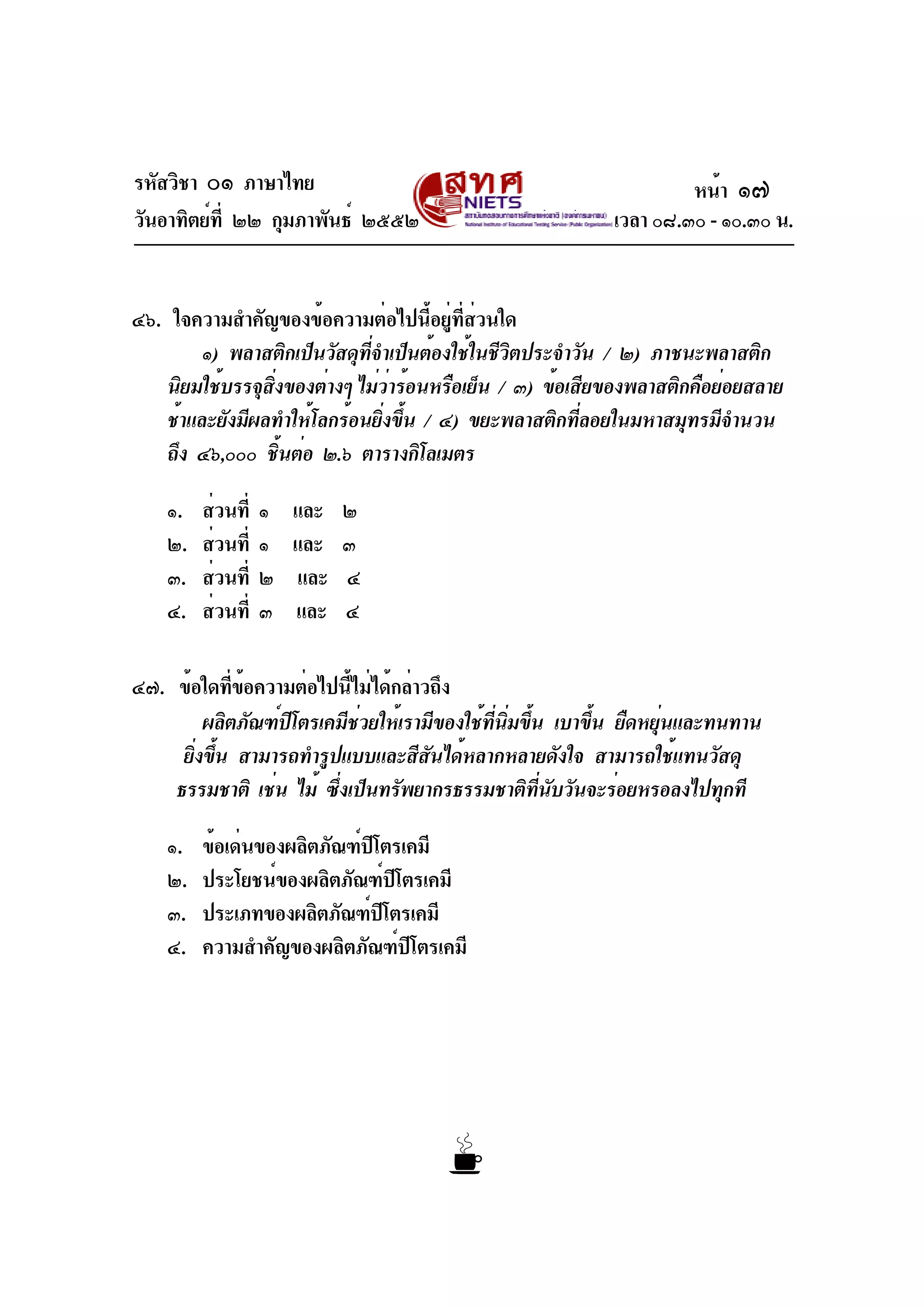 รหัสวิชา ๐๑ ภาษาไทย
วันอาทิตย์ที่ ๒๒ กุมภาพันธ์ ๒๕๕๒ เวลา ๐๘.๓๐ - ๑๐.๓๐ น.
๔๖. ใจความสำคัญของข้อความต่อไปนี้อยู่ที่ส่วนใด
๑) พลาสติกเป็นวัสดุที่จำเป็นต้องใช้ในชีวิตประจำวัน / ๒) ภาชนะพลาสติก
นิยมใช้บรรจุสิ่งของต่างๆ ไม่ว่าร้อนหรือเย็น / ๓) ข้อเสียของพลาสติกคือย่อยสลาย
ช้าและยังมีผลทำให้โลกร้อนยิ่งขึ้น / ๔) ขยะพลาสติกที่ลอยในมหาสมุทรมีจำนวน
ถึง ๔๖,๐๐๐ ชิ้นต่อ ๒.๖ ตารางกิโลเมตร
๑. ส่วนที่ ๑ และ ๒
๒. ส่วนที่ ๑ และ ๓
๓. ส่วนที่ ๒ และ ๔
๔. ส่วนที่ ๓ และ ๔
๔๗. ข้อใดที่ข้อความต่อไปนี้ไม่ได้กล่าวถึง
ผลิตภัณฑ์ปิโตรเคมีช่วยให้เรามีของใช้ที่นิ่มขึ้น เบาขึ้น ยืดหยุ่นและทนทาน
ยิ่งขึ้น สามารถทำรูปแบบและสีสันได้หลากหลายดังใจ สามารถใช้แทนวัสดุ
ธรรมชาติ เช่น ไม้ ซึ่งเป็นทรัพยากรธรรมชาติที่นับวันจะร่อยหรอลงไปทุกที
๑. ข้อเด่นของผลิตภัณฑ์ปิโตรเคมี
๒. ประโยชน์ของผลิตภัณฑ์ปิโตรเคมี
๓. ประเภทของผลิตภัณฑ์ปิโตรเคมี
๔. ความสำคัญของผลิตภัณฑ์ปิโตรเคมี
หน้า ๑๗
 