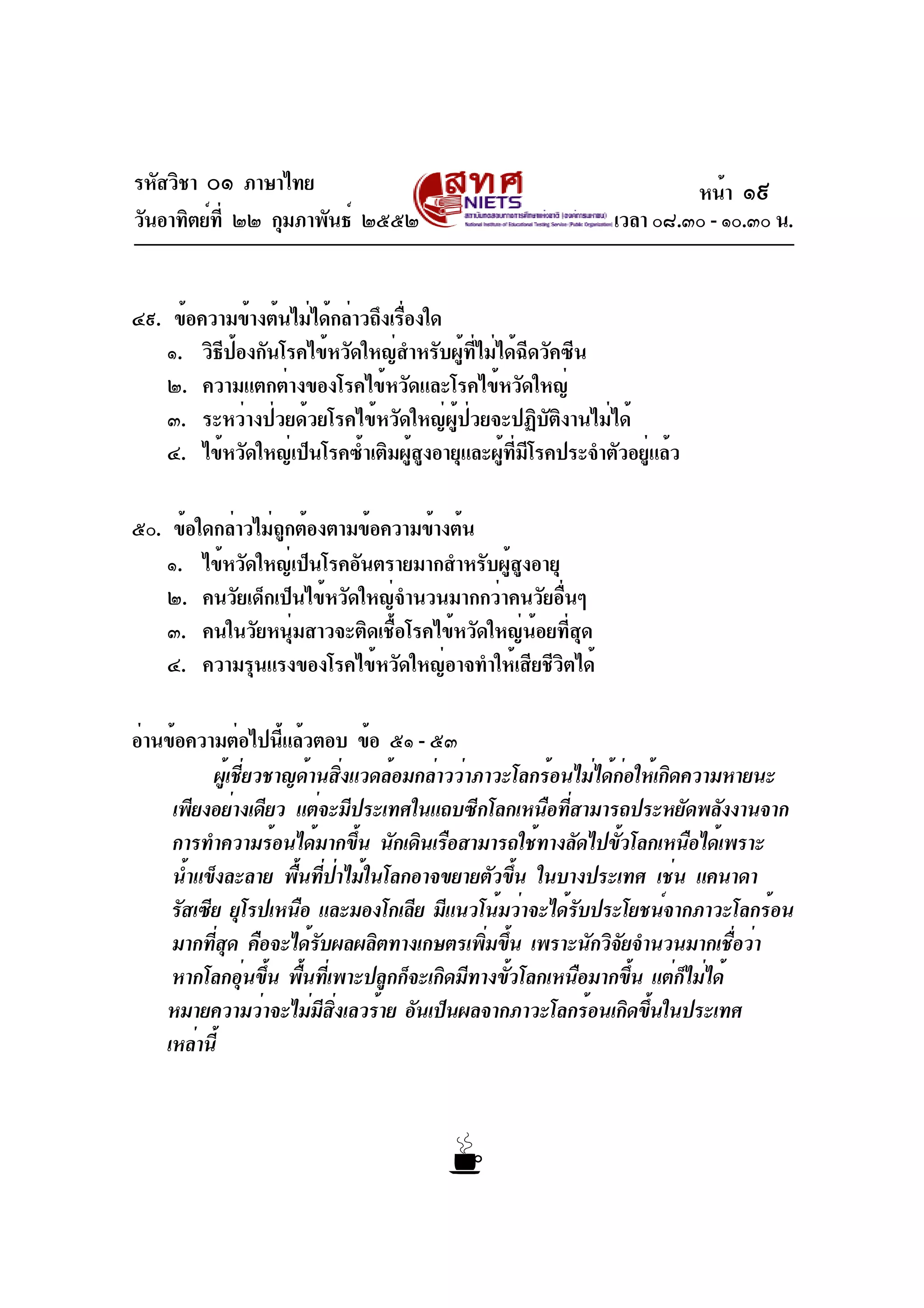 รหัสวิชา ๐๑ ภาษาไทย
วันอาทิตย์ที่ ๒๒ กุมภาพันธ์ ๒๕๕๒ เวลา ๐๘.๓๐ - ๑๐.๓๐ น.
๔๙. ข้อความข้างต้นไม่ได้กล่าวถึงเรื่องใด
๑. วิธีป้องกันโรคไข้หวัดใหญ่สำหรับผู้ที่ไม่ได้ฉีดวัคซีน
๒. ความแตกต่างของโรคไข้หวัดและโรคไข้หวัดใหญ่
๓. ระหว่างป่วยด้วยโรคไข้หวัดใหญ่ผู้ป่วยจะปฏิบัติงานไม่ได้
๔. ไข้หวัดใหญ่เป็นโรคซ้ำเติมผู้สูงอายุและผู้ที่มีโรคประจำตัวอยู่แล้ว
๕๐. ข้อใดกล่าวไม่ถูกต้องตามข้อความข้างต้น
๑. ไข้หวัดใหญ่เป็นโรคอันตรายมากสำหรับผู้สูงอายุ
๒. คนวัยเด็กเป็นไข้หวัดใหญ่จำนวนมากกว่าคนวัยอื่นๆ
๓. คนในวัยหนุ่มสาวจะติดเชื้อโรคไข้หวัดใหญ่น้อยที่สุด
๔. ความรุนแรงของโรคไข้หวัดใหญ่อาจทำให้เสียชีวิตได้
อ่านข้อความต่อไปนี้แล้วตอบ ข้อ ๕๑ - ๕๓
ผู้เชี่ยวชาญด้านสิ่งแวดล้อมกล่าวว่าภาวะโลกร้อนไม่ได้ก่อให้เกิดความหายนะ
เพียงอย่างเดียว แต่จะมีประเทศในแถบซีกโลกเหนือที่สามารถประหยัดพลังงานจาก
การทำความร้อนได้มากขึ้น นักเดินเรือสามารถใช้ทางลัดไปขั้วโลกเหนือได้เพราะ
น้ำแข็งละลาย พื้นที่ป่าไม้ในโลกอาจขยายตัวขึ้น ในบางประเทศ เช่น แคนาดา
รัสเซีย ยุโรปเหนือ และมองโกเลีย มีแนวโน้มว่าจะได้รับประโยชน์จากภาวะโลกร้อน
มากที่สุด คือจะได้รับผลผลิตทางเกษตรเพิ่มขึ้น เพราะนักวิจัยจำนวนมากเชื่อว่า
หากโลกอุ่นขึ้น พื้นที่เพาะปลูกก็จะเกิดมีทางขั้วโลกเหนือมากขึ้น แต่ก็ไม่ได้
หมายความว่าจะไม่มีสิ่งเลวร้าย อันเป็นผลจากภาวะโลกร้อนเกิดขึ้นในประเทศ
เหล่านี้
หน้า ๑๙
 