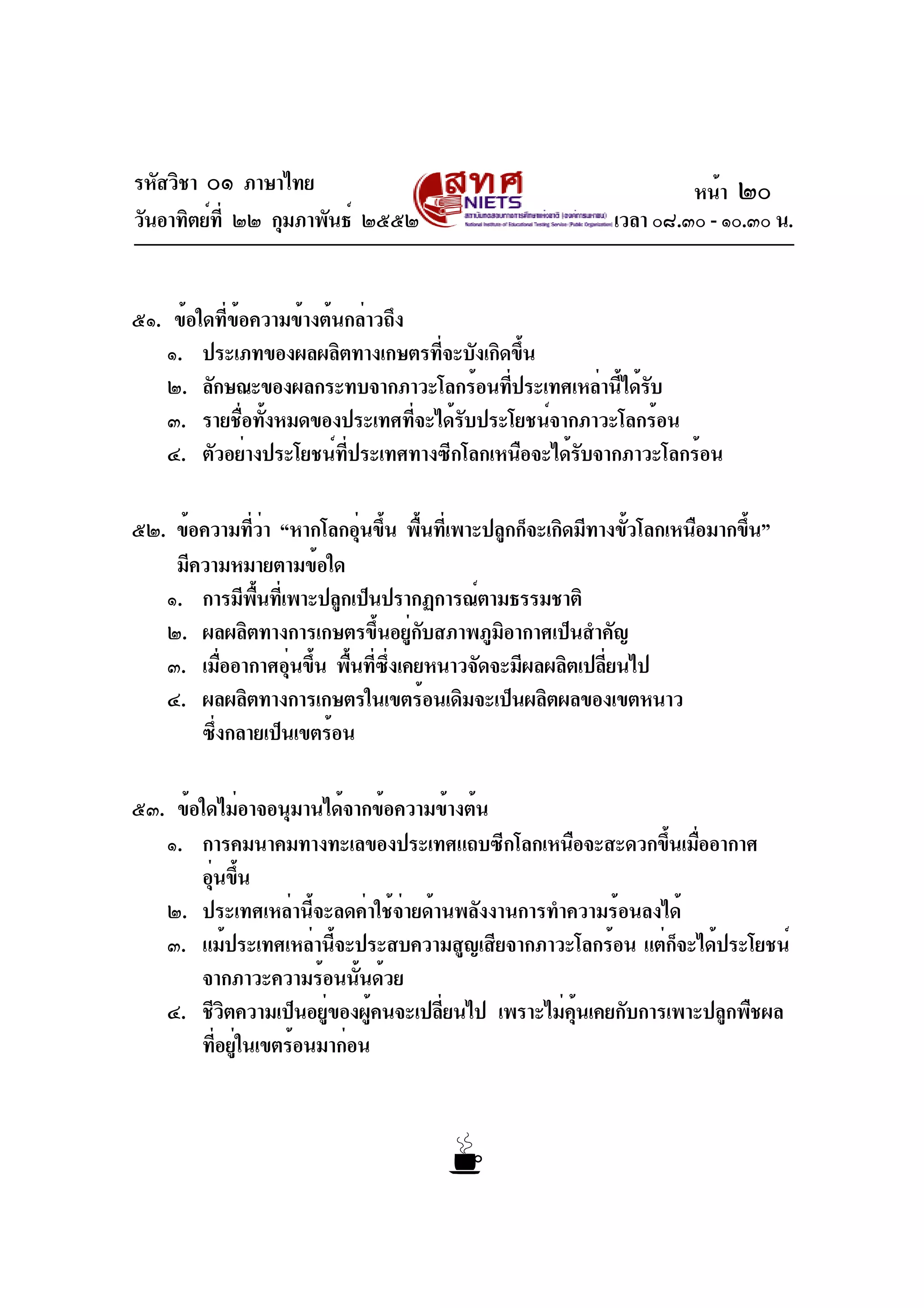 รหัสวิชา ๐๑ ภาษาไทย
วันอาทิตย์ที่ ๒๒ กุมภาพันธ์ ๒๕๕๒ เวลา ๐๘.๓๐ - ๑๐.๓๐ น.
๕๑. ข้อใดที่ข้อความข้างต้นกล่าวถึง
๑. ประเภทของผลผลิตทางเกษตรที่จะบังเกิดขึ้น
๒. ลักษณะของผลกระทบจากภาวะโลกร้อนที่ประเทศเหล่านี้ได้รับ
๓. รายชื่อทั้งหมดของประเทศที่จะได้รับประโยชน์จากภาวะโลกร้อน
๔. ตัวอย่างประโยชน์ที่ประเทศทางซีกโลกเหนือจะได้รับจากภาวะโลกร้อน
๕๒. ข้อความที่ว่า “หากโลกอุ่นขึ้น พื้นที่เพาะปลูกก็จะเกิดมีทางขั้วโลกเหนือมากขึ้น”
มีความหมายตามข้อใด
๑. การมีพื้นที่เพาะปลูกเป็นปรากฏการณ์ตามธรรมชาติ
๒. ผลผลิตทางการเกษตรขึ้นอยู่กับสภาพภูมิอากาศเป็นสำคัญ
๓. เมื่ออากาศอุ่นขึ้น พื้นที่ซึ่งเคยหนาวจัดจะมีผลผลิตเปลี่ยนไป
๔. ผลผลิตทางการเกษตรในเขตร้อนเดิมจะเป็นผลิตผลของเขตหนาว
ซึ่งกลายเป็นเขตร้อน
๕๓. ข้อใดไม่อาจอนุมานได้จากข้อความข้างต้น
๑. การคมนาคมทางทะเลของประเทศแถบซีกโลกเหนือจะสะดวกขึ้นเมื่ออากาศ
อุ่นขึ้น
๒. ประเทศเหล่านี้จะลดค่าใช้จ่ายด้านพลังงานการทำความร้อนลงได้
๓. แม้ประเทศเหล่านี้จะประสบความสูญเสียจากภาวะโลกร้อน แต่ก็จะได้ประโยชน์
จากภาวะความร้อนนั้นด้วย
๔. ชีวิตความเป็นอยู่ของผู้คนจะเปลี่ยนไป เพราะไม่คุ้นเคยกับการเพาะปลูกพืชผล
ที่อยู่ในเขตร้อนมาก่อน
หน้า ๒๐
 