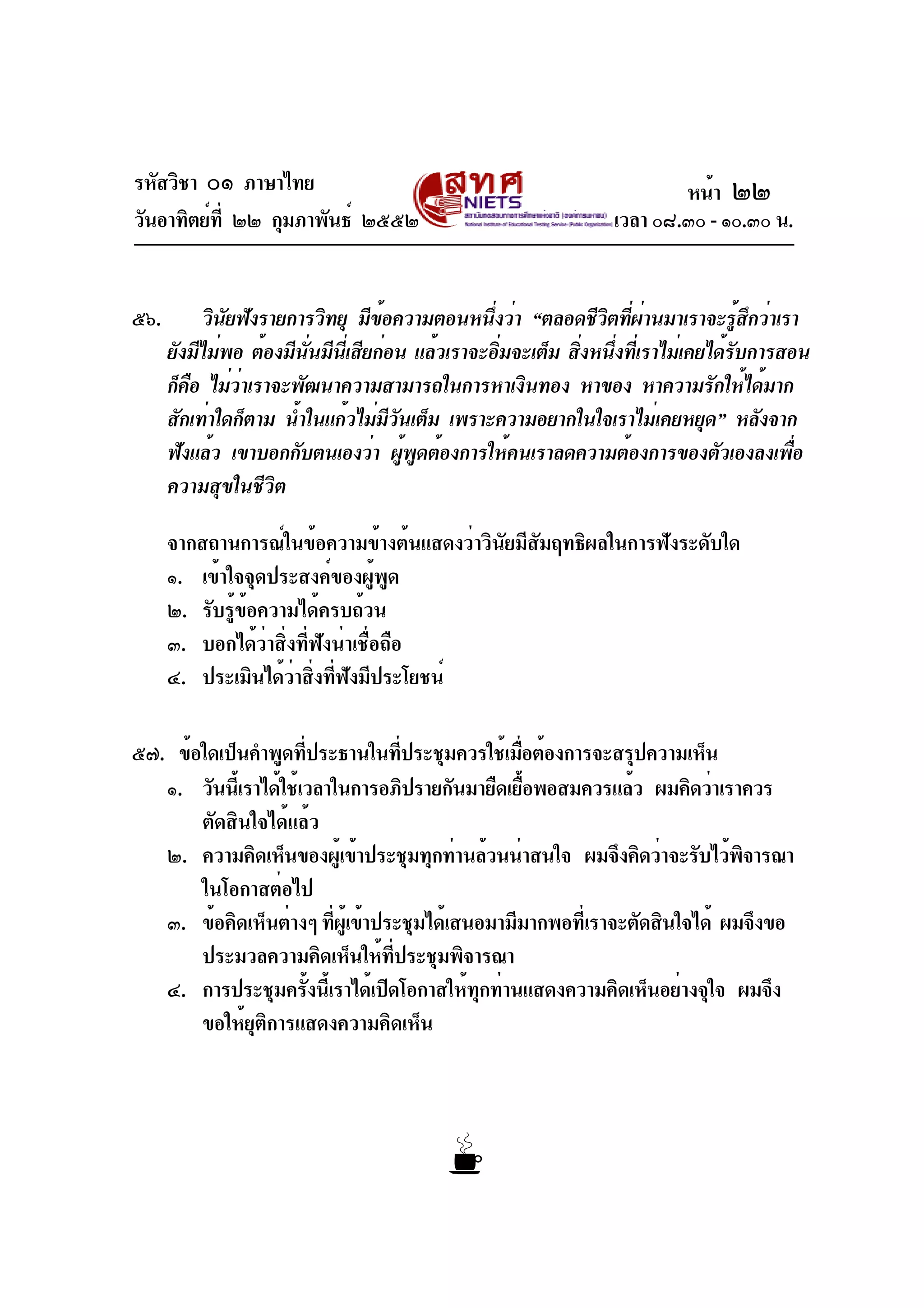 รหัสวิชา ๐๑ ภาษาไทย
วันอาทิตย์ที่ ๒๒ กุมภาพันธ์ ๒๕๕๒ เวลา ๐๘.๓๐ - ๑๐.๓๐ น.
๕๖. วินัยฟังรายการวิทยุ มีข้อความตอนหนึ่งว่า “ตลอดชีวิตที่ผ่านมาเราจะรู้สึกว่าเรา
ยังมีไม่พอ ต้องมีนั่นมีนี่เสียก่อน แล้วเราจะอิ่มจะเต็ม สิ่งหนึ่งที่เราไม่เคยได้รับการสอน
ก็คือ ไม่ว่าเราจะพัฒนาความสามารถในการหาเงินทอง หาของ หาความรักให้ได้มาก
สักเท่าใดก็ตาม น้ำในแก้วไม่มีวันเต็ม เพราะความอยากในใจเราไม่เคยหยุด” หลังจาก
ฟังแล้ว เขาบอกกับตนเองว่า ผู้พูดต้องการให้คนเราลดความต้องการของตัวเองลงเพื่อ
ความสุขในชีวิต
จากสถานการณ์ในข้อความข้างต้นแสดงว่าวินัยมีสัมฤทธิผลในการฟังระดับใด
๑. เข้าใจจุดประสงค์ของผู้พูด
๒. รับรู้ข้อความได้ครบถ้วน
๓. บอกได้ว่าสิ่งที่ฟังน่าเชื่อถือ
๔. ประเมินได้ว่าสิ่งที่ฟังมีประโยชน์
๕๗. ข้อใดเป็นคำพูดที่ประธานในที่ประชุมควรใช้เมื่อต้องการจะสรุปความเห็น
๑. วันนี้เราได้ใช้เวลาในการอภิปรายกันมายืดเยื้อพอสมควรแล้ว ผมคิดว่าเราควร
ตัดสินใจได้แล้ว
๒. ความคิดเห็นของผู้เข้าประชุมทุกท่านล้วนน่าสนใจ ผมจึงคิดว่าจะรับไว้พิจารณา
ในโอกาสต่อไป
๓. ข้อคิดเห็นต่างๆ ที่ผู้เข้าประชุมได้เสนอมามีมากพอที่เราจะตัดสินใจได้ ผมจึงขอ
ประมวลความคิดเห็นให้ที่ประชุมพิจารณา
๔. การประชุมครั้งนี้เราได้เปิดโอกาสให้ทุกท่านแสดงความคิดเห็นอย่างจุใจ ผมจึง
ขอให้ยุติการแสดงความคิดเห็น
หน้า ๒๒
 