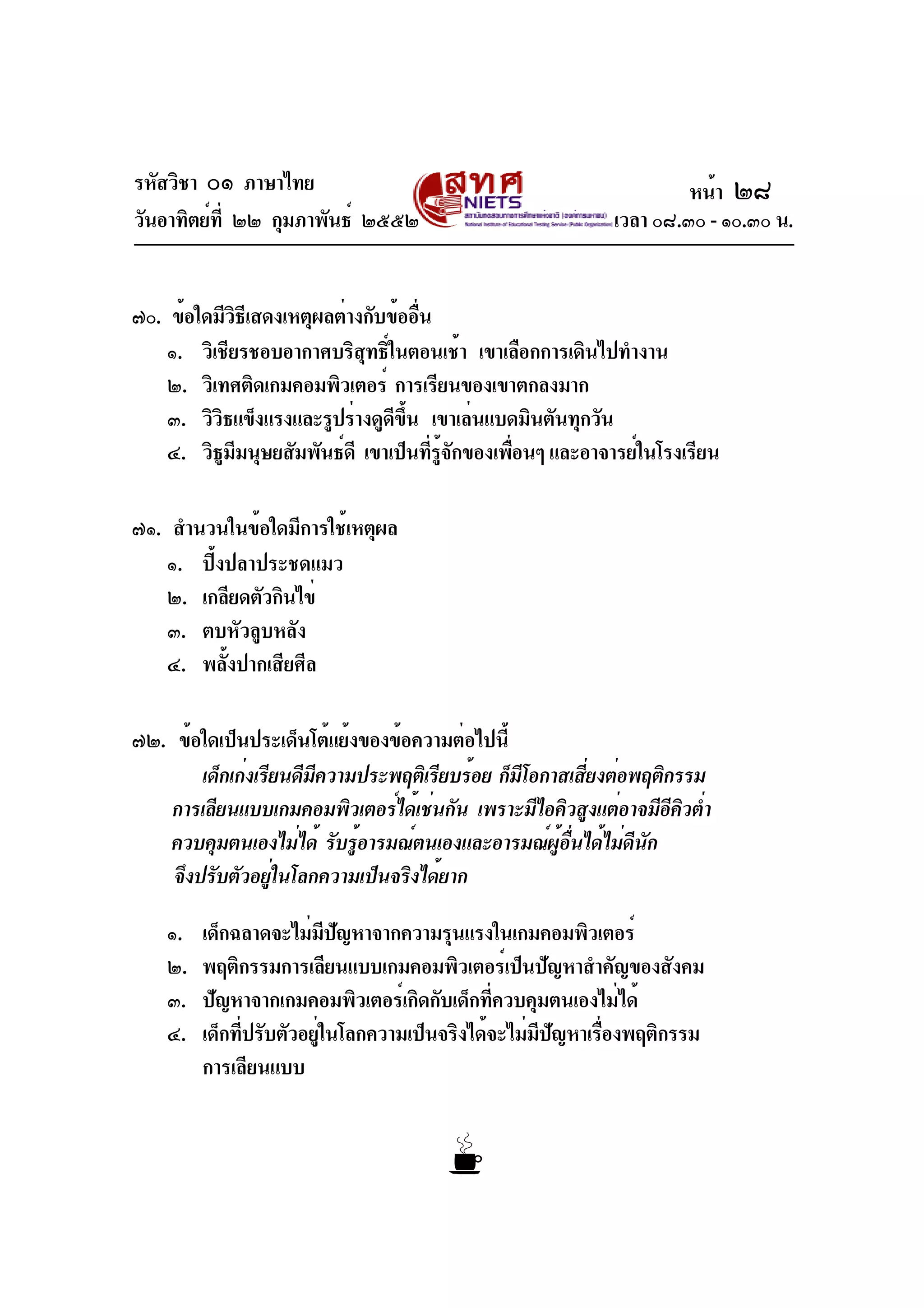 รหัสวิชา ๐๑ ภาษาไทย
วันอาทิตย์ที่ ๒๒ กุมภาพันธ์ ๒๕๕๒ เวลา ๐๘.๓๐ - ๑๐.๓๐ น.
๗๐. ข้อใดมีวิธีเสดงเหตุผลต่างกับข้ออื่น
๑. วิเชียรชอบอากาศบริสุทธิ์ในตอนเช้า เขาเลือกการเดินไปทำงาน
๒. วิเทศติดเกมคอมพิวเตอร์ การเรียนของเขาตกลงมาก
๓. วิวิธแข็งแรงและรูปร่างดูดีขึ้น เขาเล่นแบดมินตันทุกวัน
๔. วิธูมีมนุษยสัมพันธ์ดี เขาเป็นที่รู้จักของเพื่อนๆ และอาจารย์ในโรงเรียน
๗๑. สำนวนในข้อใดมีการใช้เหตุผล
๑. ปิ้งปลาประชดแมว
๒. เกลียดตัวกินไข่
๓. ตบหัวลูบหลัง
๔. พลั้งปากเสียศีล
๗๒. ข้อใดเป็นประเด็นโต้แย้งของข้อความต่อไปนี้
เด็กเก่งเรียนดีมีความประพฤติเรียบร้อย ก็มีโอกาสเสี่ยงต่อพฤติกรรม
การเลียนแบบเกมคอมพิวเตอร์ได้เช่นกัน เพราะมีไอคิวสูงแต่อาจมีอีคิวต่ำ
ควบคุมตนเองไม่ได้ รับรู้อารมณ์ตนเองและอารมณ์ผู้อื่นได้ไม่ดีนัก
จึงปรับตัวอยู่ในโลกความเป็นจริงได้ยาก
๑. เด็กฉลาดจะไม่มีปัญหาจากความรุนแรงในเกมคอมพิวเตอร์
๒. พฤติกรรมการเลียนแบบเกมคอมพิวเตอร์เป็นปัญหาสำคัญของสังคม
๓. ปัญหาจากเกมคอมพิวเตอร์เกิดกับเด็กที่ควบคุมตนเองไม่ได้
๔. เด็กที่ปรับตัวอยู่ในโลกความเป็นจริงได้จะไม่มีปัญหาเรื่องพฤติกรรม
การเลียนแบบ
หน้า ๒๘
 