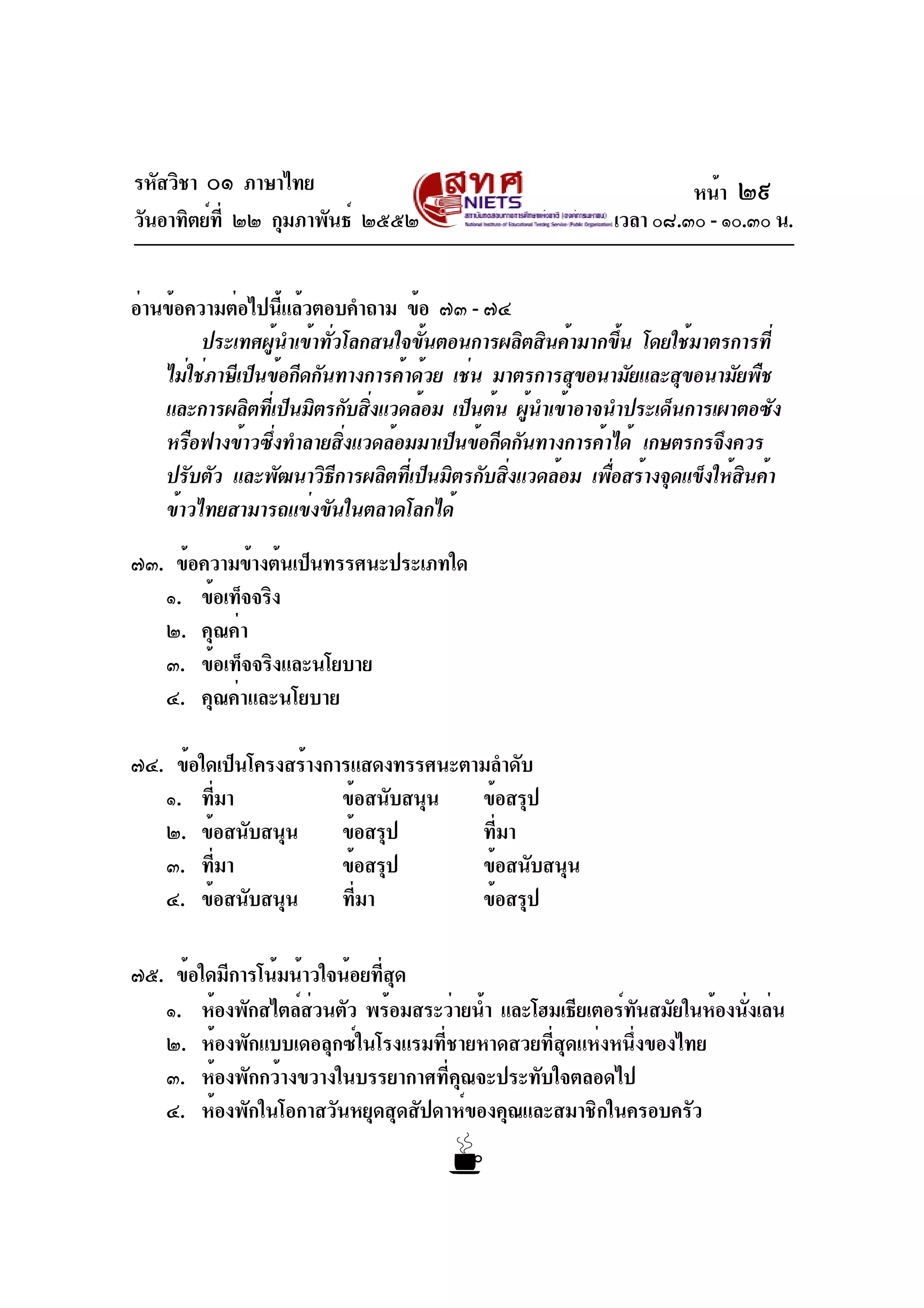 รหัสวิชา ๐๑ ภาษาไทย
วันอาทิตย์ที่ ๒๒ กุมภาพันธ์ ๒๕๕๒ เวลา ๐๘.๓๐ - ๑๐.๓๐ น.
อ่านข้อความต่อไปนี้แล้วตอบคำถาม ข้อ ๗๓ - ๗๔
ประเทศผู้นำเข้าทั่วโลกสนใจขั้นตอนการผลิตสินค้ามากขึ้น โดยใช้มาตรการที่
ไม่ใช่ภาษีเป็นข้อกีดกันทางการค้าด้วย เช่น มาตรการสุขอนามัยและสุขอนามัยพืช
และการผลิตที่เป็นมิตรกับสิ่งแวดล้อม เป็นต้น ผู้นำเข้าอาจนำประเด็นการเผาตอซัง
หรือฟางข้าวซึ่งทำลายสิ่งแวดล้อมมาเป็นข้อกีดกันทางการค้าได้ เกษตรกรจึงควร
ปรับตัว และพัฒนาวิธีการผลิตที่เป็นมิตรกับสิ่งแวดล้อม เพื่อสร้างจุดแข็งให้สินค้า
ข้าวไทยสามารถแข่งขันในตลาดโลกได้
๗๓. ข้อความข้างต้นเป็นทรรศนะประเภทใด
๑. ข้อเท็จจริง
๒. คุณค่า
๓. ข้อเท็จจริงและนโยบาย
๔. คุณค่าและนโยบาย
๗๔. ข้อใดเป็นโครงสร้างการแสดงทรรศนะตามลำดับ
๑. ที่มา ข้อสนับสนุน ข้อสรุป
๒. ข้อสนับสนุน ข้อสรุป ที่มา
๓. ที่มา ข้อสรุป ข้อสนับสนุน
๔. ข้อสนับสนุน ที่มา ข้อสรุป
๗๕. ข้อใดมีการโน้มน้าวใจน้อยที่สุด
๑. ห้องพักสไตล์ส่วนตัว พร้อมสระว่ายน้ำ และโฮมเธียเตอร์ทันสมัยในห้องนั่งเล่น
๒. ห้องพักแบบเดอลุกซ์ในโรงแรมที่ชายหาดสวยที่สุดแห่งหนึ่งของไทย
๓. ห้องพักกว้างขวางในบรรยากาศที่คุณจะประทับใจตลอดไป
๔. ห้องพักในโอกาสวันหยุดสุดสัปดาห์ของคุณและสมาชิกในครอบครัว
หน้า ๒๙
 