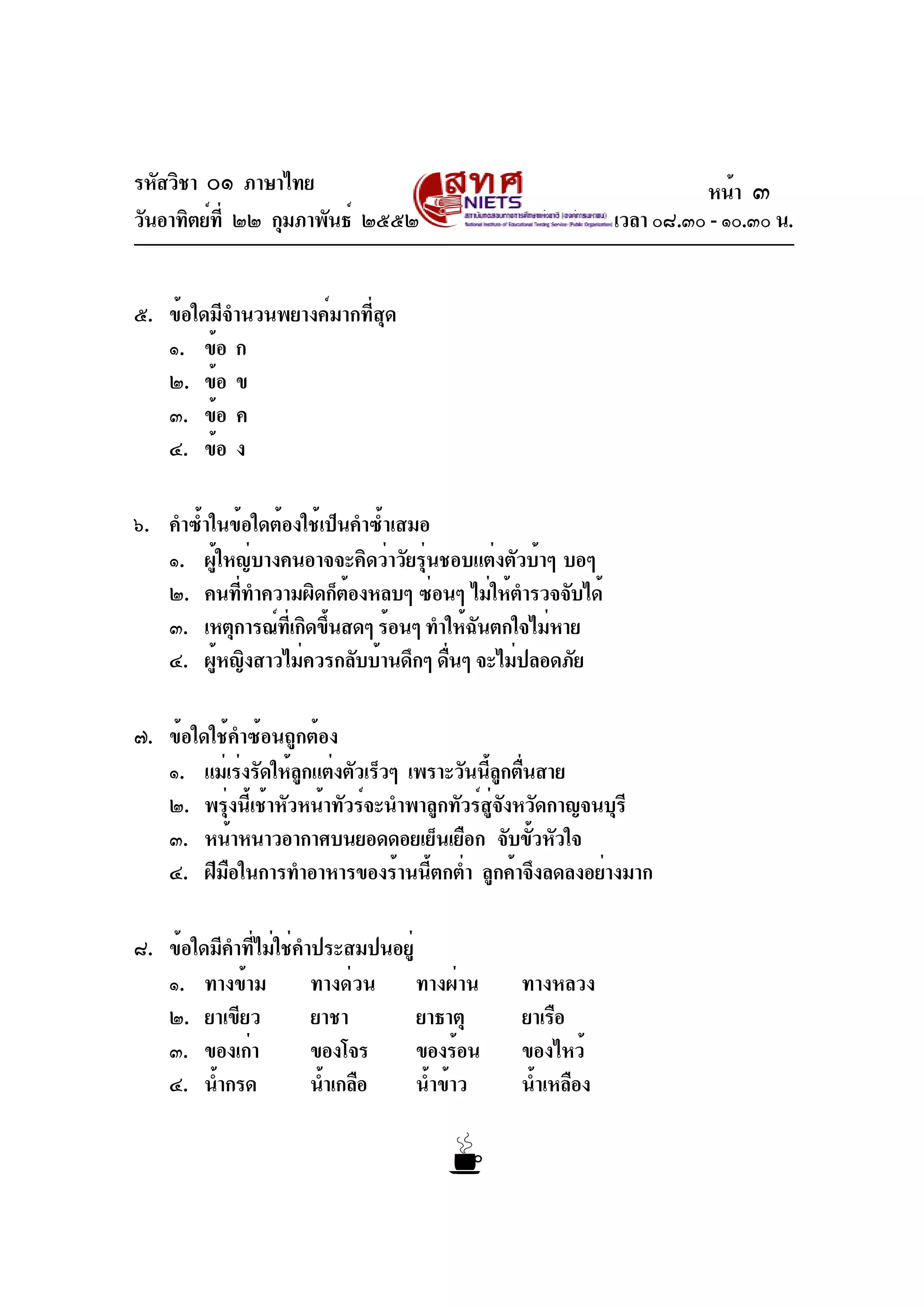 รหัสวิชา ๐๑ ภาษาไทย
วันอาทิตย์ที่ ๒๒ กุมภาพันธ์ ๒๕๕๒ เวลา ๐๘.๓๐ - ๑๐.๓๐ น.
๕. ข้อใดมีจำนวนพยางค์มากที่สุด
๑. ข้อ ก
๒. ข้อ ข
๓. ข้อ ค
๔. ข้อ ง
๖. คำซ้ำในข้อใดต้องใช้เป็นคำซ้ำเสมอ
๑. ผู้ใหญ่บางคนอาจจะคิดว่าวัยรุ่นชอบแต่งตัวบ้าๆ บอๆ
๒. คนที่ทำความผิดก็ต้องหลบๆ ซ่อนๆ ไม่ให้ตำรวจจับได้
๓. เหตุการณ์ที่เกิดขึ้นสดๆ ร้อนๆ ทำให้ฉันตกใจไม่หาย
๔. ผู้หญิงสาวไม่ควรกลับบ้านดึกๆ ดื่นๆ จะไม่ปลอดภัย
๗. ข้อใดใช้คำซ้อนถูกต้อง
๑. แม่เร่งรัดให้ลูกแต่งตัวเร็วๆ เพราะวันนี้ลูกตื่นสาย
๒. พรุ่งนี้เช้าหัวหน้าทัวร์จะนำพาลูกทัวร์สู่จังหวัดกาญจนบุรี
๓. หน้าหนาวอากาศบนยอดดอยเย็นเยือก จับขั้วหัวใจ
๔. ฝีมือในการทำอาหารของร้านนี้ตกต่ำ ลูกค้าจึงลดลงอย่างมาก
๘. ข้อใดมีคำที่ไม่ใช่คำประสมปนอยู่
๑. ทางข้าม ทางด่วน ทางผ่าน ทางหลวง
๒. ยาเขียว ยาชา ยาธาตุ ยาเรือ
๓. ของเก่า ของโจร ของร้อน ของไหว้
๔. น้ำกรด น้ำเกลือ น้ำข้าว น้ำเหลือง
หน้า ๓
 