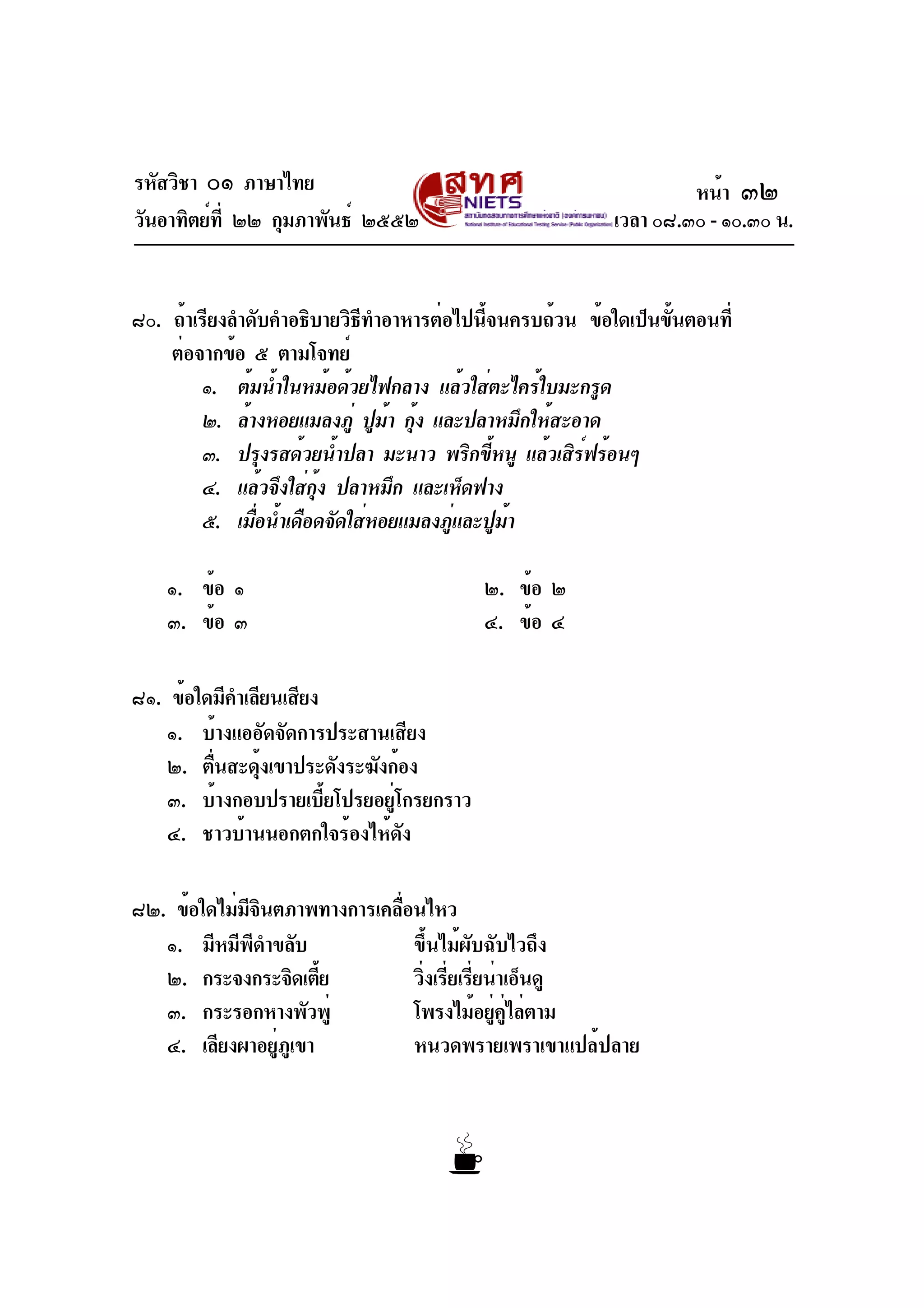 รหัสวิชา ๐๑ ภาษาไทย
วันอาทิตย์ที่ ๒๒ กุมภาพันธ์ ๒๕๕๒ เวลา ๐๘.๓๐ - ๑๐.๓๐ น.
๘๐. ถ้าเรียงลำดับคำอธิบายวิธีทำอาหารต่อไปนี้จนครบถ้วน ข้อใดเป็นขั้นตอนที่
ต่อจากข้อ ๕ ตามโจทย์
๑. ต้มน้ำในหม้อด้วยไฟกลาง แล้วใส่ตะไคร้ใบมะกรูด
๒. ล้างหอยแมลงภู่ ปูม้า กุ้ง และปลาหมึกให้สะอาด
๓. ปรุงรสด้วยน้ำปลา มะนาว พริกขี้หนู แล้วเสิร์ฟร้อนๆ
๔. แล้วจึงใส่กุ้ง ปลาหมึก และเห็ดฟาง
๕. เมื่อน้ำเดือดจัดใส่หอยแมลงภู่และปูม้า
๑. ข้อ ๑ ๒. ข้อ ๒
๓. ข้อ ๓ ๔. ข้อ ๔
๘๑. ข้อใดมีคำเลียนเสียง
๑. บ้างแออัดจัดการประสานเสียง
๒. ตื่นสะดุ้งเขาประดังระฆังก้อง
๓. บ้างกอบปรายเบี้ยโปรยอยู่โกรยกราว
๔. ชาวบ้านนอกตกใจร้องไห้ดัง
๘๒. ข้อใดไม่มีจินตภาพทางการเคลื่อนไหว
๑. มีหมีพีดำขลับ ขึ้นไม้ผับฉับไวถึง
๒. กระจงกระจิดเตี้ย วิ่งเรี่ยเรี่ยน่าเอ็นดู
๓. กระรอกหางพัวพู่ โพรงไม้อยู่คู่ไล่ตาม
๔. เลียงผาอยู่ภูเขา หนวดพรายเพราเขาแปล้ปลาย
หน้า ๓๒
 