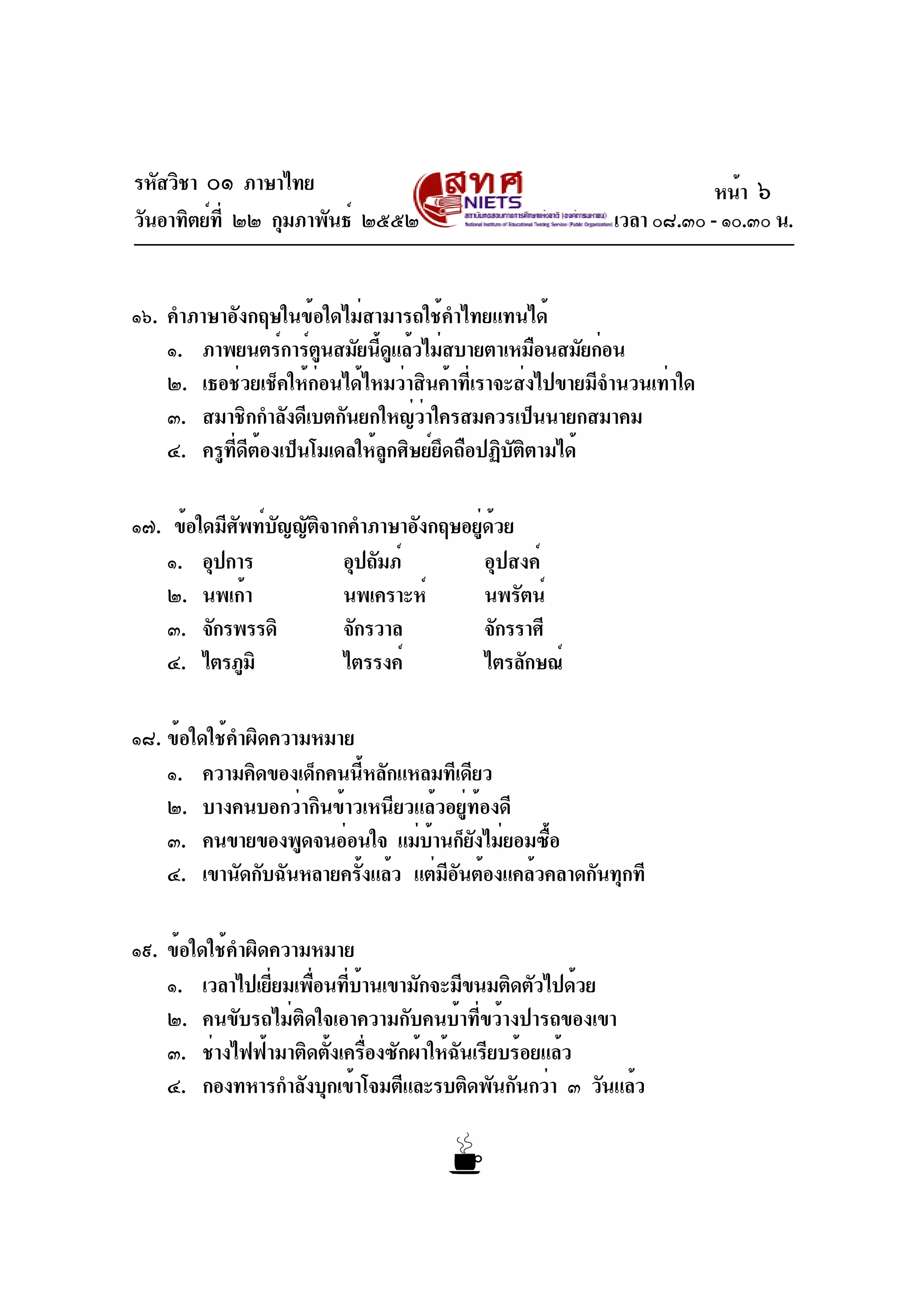 รหัสวิชา ๐๑ ภาษาไทย
วันอาทิตย์ที่ ๒๒ กุมภาพันธ์ ๒๕๕๒ เวลา ๐๘.๓๐ - ๑๐.๓๐ น.
๑๖. คำภาษาอังกฤษในข้อใดไม่สามารถใช้คำไทยแทนได้
๑. ภาพยนตร์การ์ตูนสมัยนี้ดูแล้วไม่สบายตาเหมือนสมัยก่อน
๒. เธอช่วยเช็คให้ก่อนได้ไหมว่าสินค้าที่เราจะส่งไปขายมีจำนวนเท่าใด
๓. สมาชิกกำลังดีเบตกันยกใหญ่ว่าใครสมควรเป็นนายกสมาคม
๔. ครูที่ดีต้องเป็นโมเดลให้ลูกศิษย์ยึดถือปฏิบัติตามได้
๑๗. ข้อใดมีศัพท์บัญญัติจากคำภาษาอังกฤษอยู่ด้วย
๑. อุปการ อุปถัมภ์ อุปสงค์
๒. นพเก้า นพเคราะห์ นพรัตน์
๓. จักรพรรดิ จักรวาล จักรราศี
๔. ไตรภูมิ ไตรรงค์ ไตรลักษณ์
๑๘. ข้อใดใช้คำผิดความหมาย
๑. ความคิดของเด็กคนนี้หลักแหลมทีเดียว
๒. บางคนบอกว่ากินข้าวเหนียวแล้วอยู่ท้องดี
๓. คนขายของพูดจนอ่อนใจ แม่บ้านก็ยังไม่ยอมซื้อ
๔. เขานัดกับฉันหลายครั้งแล้ว แต่มีอันต้องแคล้วคลาดกันทุกที
๑๙. ข้อใดใช้คำผิดความหมาย
๑. เวลาไปเยี่ยมเพื่อนที่บ้านเขามักจะมีขนมติดตัวไปด้วย
๒. คนขับรถไม่ติดใจเอาความกับคนบ้าที่ขว้างปารถของเขา
๓. ช่างไฟฟ้ามาติดตั้งเครื่องซักผ้าให้ฉันเรียบร้อยแล้ว
๔. กองทหารกำลังบุกเข้าโจมตีและรบติดพันกันกว่า ๓ วันแล้ว
หน้า ๖
 