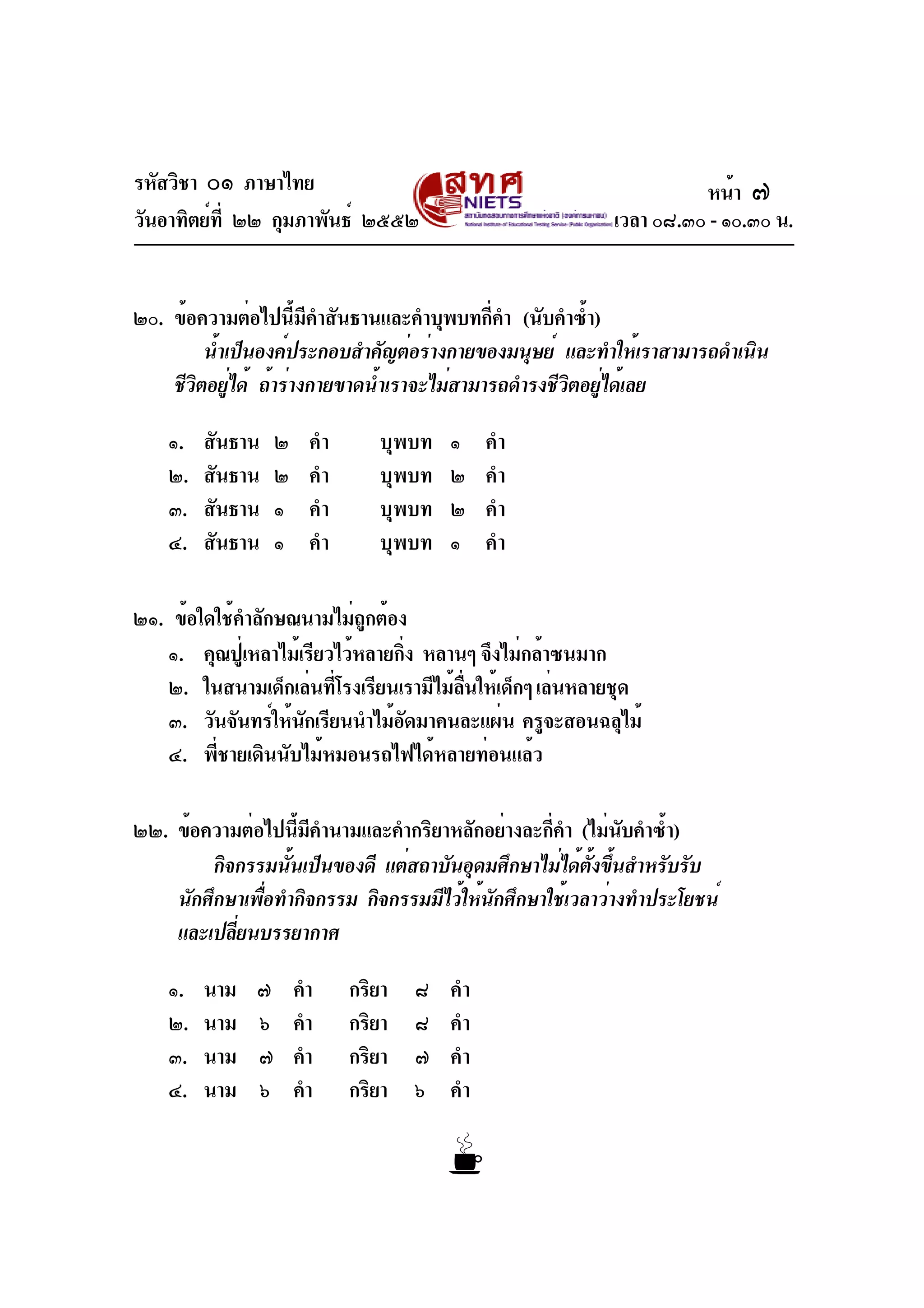 รหัสวิชา ๐๑ ภาษาไทย
วันอาทิตย์ที่ ๒๒ กุมภาพันธ์ ๒๕๕๒ เวลา ๐๘.๓๐ - ๑๐.๓๐ น.
๒๐. ข้อความต่อไปนี้มีคำสันธานและคำบุพบทกี่คำ (นับคำซ้ำ)
น้ำเป็นองค์ประกอบสำคัญต่อร่างกายของมนุษย์ และทำให้เราสามารถดำเนิน
ชีวิตอยู่ได้ ถ้าร่างกายขาดน้ำเราจะไม่สามารถดำรงชีวิตอยู่ได้เลย
๑. สันธาน ๒ คำ บุพบท ๑ คำ
๒. สันธาน ๒ คำ บุพบท ๒ คำ
๓. สันธาน ๑ คำ บุพบท ๒ คำ
๔. สันธาน ๑ คำ บุพบท ๑ คำ
๒๑. ข้อใดใช้คำลักษณนามไม่ถูกต้อง
๑. คุณปู่เหลาไม้เรียวไว้หลายกิ่ง หลานๆ จึงไม่กล้าซนมาก
๒. ในสนามเด็กเล่นที่โรงเรียนเรามีไม้ลื่นให้เด็กๆเล่นหลายชุด
๓. วันจันทร์ให้นักเรียนนำไม้อัดมาคนละแผ่น ครูจะสอนฉลุไม้
๔. พี่ชายเดินนับไม้หมอนรถไฟได้หลายท่อนแล้ว
๒๒. ข้อความต่อไปนี้มีคำนามและคำกริยาหลักอย่างละกี่คำ (ไม่นับคำซ้ำ)
กิจกรรมนั้นเป็นของดี แต่สถาบันอุดมศึกษาไม่ได้ตั้งขึ้นสำหรับรับ
นักศึกษาเพื่อทำกิจกรรม กิจกรรมมีไว้ให้นักศึกษาใช้เวลาว่างทำประโยชน์
และเปลี่ยนบรรยากาศ
๑. นาม ๗ คำ กริยา ๘ คำ
๒. นาม ๖ คำ กริยา ๘ คำ
๓. นาม ๗ คำ กริยา ๗ คำ
๔. นาม ๖ คำ กริยา ๖ คำ
หน้า ๗
 
