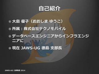 自己紹介
大島 優子（おおしま ゆうこ）
所属：株式会社テクノモバイル
データベースエンジニアからインフラエンジ
ニアに
現在 JAWS-UG 徳島 支部長
JAWS-UG 三都物語 2014
 