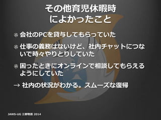 その他育児休暇時
によかったこと
会社のPCを貸与してもらっていた
仕事の義務はないけど、社内チャットにつな
いで時々やりとりしていた
困ったときにオンラインで相談してもらえる
ようにしていた
→ 社内の状況がわかる。スムーズな復帰
JAWS-UG 三都物語 2014
 