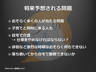 将来予想される問題
おそらく多くの人が当たる問題
子育てと同時に来る人も
自宅で介護
→ 仕事をやめなければならない？
徘徊など激烈な時期はおそらく何もできない
落ち着いてから自宅で勤務できないか
JAWS-UG 三都物語 2014
 
