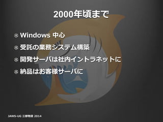 2000年頃まで
Windows 中心
受託の業務システム構築
開発サーバは社内イントラネットに
納品はお客様サーバに
JAWS-UG 三都物語 2014
 