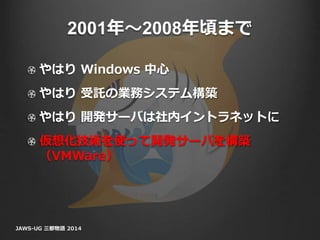 2001年〜2008年頃まで
やはり Windows 中心
やはり 受託の業務システム構築
やはり 開発サーバは社内イントラネットに
仮想化技術を使って開発サーバを構築
（VMWare）
JAWS-UG 三都物語 2014
 