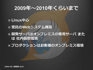 2009年〜2010年くらいまで
Linux中心
受託のWebシステム構築
開発サーバはオンプレミスの専用サーバ また
は 社内仮想環境
プロダクションはお客様のオンプレミス環境
JAWS-UG 三都物語 2014
 