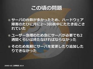 この頃の問題
サーバの台数が多かったため、ハードウェア
障害のたびに月に2〜3回夜中にたたき起こさ
れていた
ユーザー急増のため急にサーバが必要でも2
週間くらいは待たなければならなかった
そのため気軽にサーバを変更したり追加した
りできなかった
JAWS-UG 三都物語 2014
 