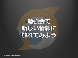 勉強会で
新しい情報に
触れてみよう
JAWS-UG 三都物語 2014
 