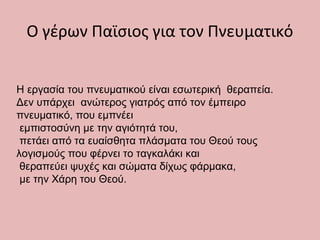 Ο γέρων Παϊσιος για τον Πνευματικό
Η εργασία του πνευματικού είναι εσωτερική θεραπεία.
Δεν υπάρχει ανώτερος γιατρός από τον έμπειρο
πνευματικό, που εμπνέει
εμπιστοσύνη με την αγιότητά του,
πετάει από τα ευαίσθητα πλάσματα του Θεού τους
λογισμούς που φέρνει το ταγκαλάκι και
θεραπεύει ψυχές και σώματα δίχως φάρμακα,
με την Χάρη του Θεού.
 