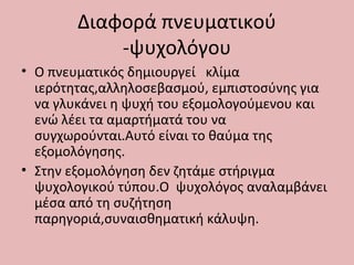 Διαφορά πνευματικού
-ψυχολόγου
• Ο πνευματικός δημιουργεί κλίμα
ιερότητας,αλληλοσεβασμού, εμπιστοσύνης για
να γλυκάνει η ψυχή του εξομολογούμενου και
ενώ λέει τα αμαρτήματά του να
συγχωρούνται.Αυτό είναι το θαύμα της
εξομολόγησης.
• Στην εξομολόγηση δεν ζητάμε στήριγμα
ψυχολογικού τύπου.Ο ψυχολόγος αναλαμβάνει
μέσα από τη συζήτηση
παρηγοριά,συναισθηματική κάλυψη.
 