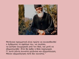 Μετάνοια πραγματική είναι πρώτα να συναισθανθεί
ο άνθρωπος το σφάλμα του, να πoνέσει,
να ζητήσει συγχώρεση από τον Θεό, και μετά να
εξομολογηθεί .Έτσι θα έρθει η θεία παρηγοριά.
Γι' αυτό πάντα συνιστώ μετάνοια και εξομολόγηση.
Μόνον εξομολόγηση ποτέ δεν συνιστώ.''
 