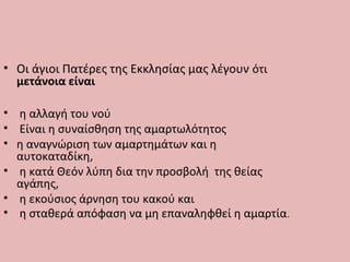 • Οι άγιοι Πατέρες της Εκκλησίας μας λέγουν ότι
μετάνοια είναι
• η αλλαγή του νού
• Είναι η συναίσθηση της αμαρτωλότητος
• η αναγνώριση των αμαρτημάτων και η
αυτοκαταδίκη,
• η κατά Θεόν λύπη δια την προσβολή της θείας
αγάπης,
• η εκούσιος άρνηση του κακού και
• η σταθερά απόφαση να μη επαναληφθεί η αμαρτία.
 