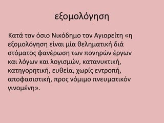 εξομολόγηση
Κατά τον όσιο Νικόδημο τον Αγιορείτη «η
εξομολόγηση είναι μία θεληματική διά
στόματος φανέρωση των πονηρών έργων
και λόγων και λογισμών, κατανυκτική,
κατηγορητική, ευθεία, χωρίς εντροπή,
αποφασιστική, προς νόμιμο πνευματικόν
γινομένη».
 