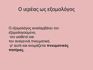 Ο εξομολόγος αναλαμβάνει τον
εξομολογούμενο,
τον υιοθετεί και
τον αναγεννά πνευματικά,
γι' αυτό και ονομάζεται πνευματικός
πατέρας.
Ο ιερέας ως εξομολόγος
 
