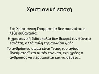 Χριστιανική εποχή
Στη Χριστιανική Γραμματεία δεν απαντάται η
λέξη ευθανασία.
Η χριστιανική διδασκαλία δεν θεωρεί τον θάνατο
εφιάλτη, αλλά πύλη της αιωνίου ζωής.
Το ανθρώπινο σώμα είναι "ναός του αγίου
Πνεύματος" και αυτόν τον ναό, έχει χρέος ο
άνθρωπος να περιποιείται και να σέβεται.
 