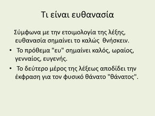 Τι είναι ευθανασία
Σύμφωνα με την ετοιμολογία της λέξης,
ευθανασία σημαίνει το καλώς θνήσκειν.
• Το πρόθεμα "ευ" σημαίνει καλός, ωραίος,
γενναίος, ευγενής.
• Το δεύτερο μέρος της λέξεως αποδίδει την
έκφραση για τον φυσικό θάνατο "θάνατος".
 