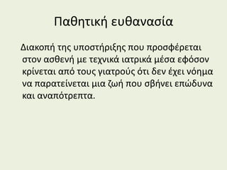 Παθητική ευθανασία
Διακοπή της υποστήριξης που προσφέρεται
στον ασθενή με τεχνικά ιατρικά μέσα εφόσον
κρίνεται από τους γιατρούς ότι δεν έχει νόημα
να παρατείνεται μια ζωή που σβήνει επώδυνα
και αναπότρεπτα.
 