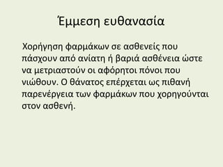 Έμμεση ευθανασία
Χορήγηση φαρμάκων σε ασθενείς που
πάσχουν από ανίατη ή βαριά ασθένεια ώστε
να μετριαστούν οι αφόρητοι πόνοι που
νιώθουν. Ο θάνατος επέρχεται ως πιθανή
παρενέργεια των φαρμάκων που χορηγούνται
στον ασθενή.
 