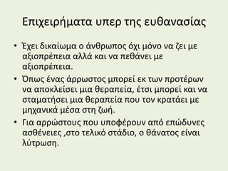 Επιχειρήματα υπερ της ευθανασίας
• Έχει δικαίωμα ο άνθρωπος όχι μόνο να ζει με
αξιοπρέπεια αλλά και να πεθάνει με
αξιοπρέπεια.
• Όπως ένας άρρωστος μπορεί εκ των προτέρων
να αποκλείσει μια θεραπεία, έτσι μπορεί και να
σταματήσει μια θεραπεία που τον κρατάει με
μηχανικά μέσα στη ζωή.
• Για αρρώστους που υποφέρουν από επώδυνες
ασθένειες ,στο τελικό στάδιο, ο θάνατος είναι
λύτρωση.
 