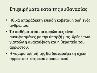 Επιχειρήματα κατά της ευθανασίας
• Ηθικά απαράδεκτη επειδή κόβεται η ζωή ενός
ανθρώπου.
• Τα παθήματα και οι αρρώστιες είναι
συνυφασμένες με την ύπαρξή μας. Χρέος των
γιατρών η ανακούφιση και η θεραπεία του
αρρώστου.
• Η νομιμοποίησή της θα διαταράξει τη σχέση
αρρώστου- ιατρικού προσωπικού.
 