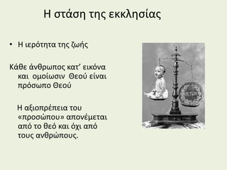 Η στάση της εκκλησίας
• Η ιερότητα της ζωής
Κάθε άνθρωπος κατ’ εικόνα
και ομοίωσιν Θεού είναι
πρόσωπο Θεού
Η αξιοπρέπεια του
«προσώπου» απονέμεται
από το θεό και όχι από
τους ανθρώπους.
 