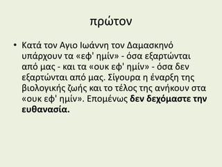 πρώτον
• Κατά τον Αγιο Ιωάννη τον Δαμασκηνό
υπάρχουν τα «εφ' ημίν» - όσα εξαρτώνται
από μας - και τα «ουκ εφ' ημίν» - όσα δεν
εξαρτώνται από μας. Σίγουρα η έναρξη της
βιολογικής ζωής και το τέλος της ανήκουν στα
«ουκ εφ' ημίν». Επομένως δεν δεχόμαστε την
ευθανασία.
 