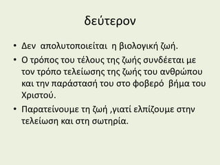 δεύτερον
• Δεν απολυτοποιείται η βιολογική ζωή.
• Ο τρόπος του τέλους της ζωής συνδέεται με
τον τρόπο τελείωσης της ζωής του ανθρώπου
και την παράστασή του στο φοβερό βήμα του
Χριστού.
• Παρατείνουμε τη ζωή ,γιατί ελπίζουμε στην
τελείωση και στη σωτηρία.
 
