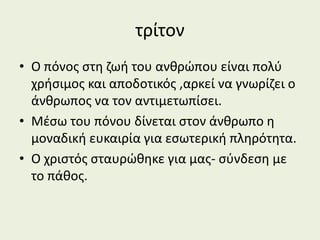 τρίτον
• Ο πόνος στη ζωή του ανθρώπου είναι πολύ
χρήσιμος και αποδοτικός ,αρκεί να γνωρίζει ο
άνθρωπος να τον αντιμετωπίσει.
• Μέσω του πόνου δίνεται στον άνθρωπο η
μοναδική ευκαιρία για εσωτερική πληρότητα.
• Ο χριστός σταυρώθηκε για μας- σύνδεση με
το πάθος.
 