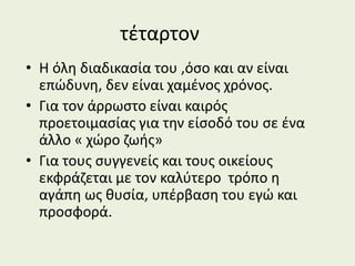 τέταρτον
• Η όλη διαδικασία του ,όσο και αν είναι
επώδυνη, δεν είναι χαμένος χρόνος.
• Για τον άρρωστο είναι καιρός
προετοιμασίας για την είσοδό του σε ένα
άλλο « χώρο ζωής»
• Για τους συγγενείς και τους οικείους
εκφράζεται με τον καλύτερο τρόπο η
αγάπη ως θυσία, υπέρβαση του εγώ και
προσφορά.
 