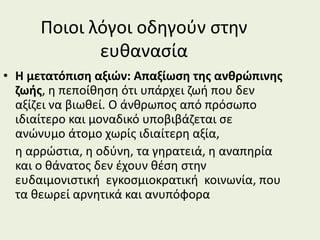 Ποιοι λόγοι οδηγούν στην
ευθανασία
• Η μετατόπιση αξιών: Απαξίωση της ανθρώπινης
ζωής, η πεποίθηση ότι υπάρχει ζωή που δεν
αξίζει να βιωθεί. Ο άνθρωπος από πρόσωπο
ιδιαίτερο και μοναδικό υποβιβάζεται σε
ανώνυμο άτομο χωρίς ιδιαίτερη αξία,
η αρρώστια, η οδύνη, τα γηρατειά, η αναπηρία
και ο θάνατος δεν έχουν θέση στην
ευδαιμονιστική εγκοσμιοκρατική κοινωνία, που
τα θεωρεί αρνητικά και ανυπόφορα
 