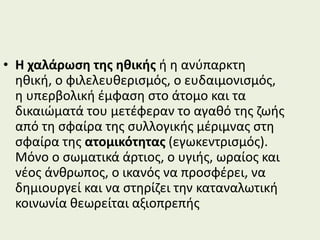 • Η χαλάρωση της ηθικής ή η ανύπαρκτη
ηθική, ο φιλελευθερισμός, ο ευδαιμονισμός,
η υπερβολική έμφαση στο άτομο και τα
δικαιώματά του μετέφεραν το αγαθό της ζωής
από τη σφαίρα της συλλογικής μέριμνας στη
σφαίρα της ατομικότητας (εγωκεντρισμός).
Μόνο ο σωματικά άρτιος, ο υγιής, ωραίος και
νέος άνθρωπος, ο ικανός να προσφέρει, να
δημιουργεί και να στηρίζει την καταναλωτική
κοινωνία θεωρείται αξιοπρεπής
 