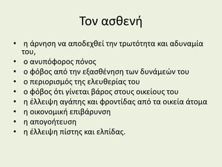 Τον ασθενή
• η άρνηση να αποδεχθεί την τρωτότητα και αδυναμία
του,
• ο ανυπόφορος πόνος
• ο φόβος από την εξασθένηση των δυνάμεών του
• ο περιορισμός της ελευθερίας του
• ο φόβος ότι γίνεται βάρος στους οικείους του
• η έλλειψη αγάπης και φροντίδας από τα οικεία άτομα
• η οικονομική επιβάρυνση
• η απογοήτευση
• η έλλειψη πίστης και ελπίδας.
 