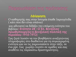Αφόρμηση
 Ο καθηγητής σας στην Ιστορία έπαθε λαρυγγίτιδα
( κάτι που δεν είναι σπάνιο)
και αδυνατεί να διδάξει την επόμενη ενότητα του
βιβλίου( Ενότητα 28 : Ο Ελ. Βενιζέλος
πρωθυπουργός:η βενιζελική πολιτική της
περιόδου 1910-1912)
 Σας ζητά λοιπόν να τον βοηθήσετε αναζητώντας
πληροφορίες στο διαδίκτυο για τη συγκεκριμένη
ενότητα και να τις παρουσιάσετε στην τάξη σε
ένα ppt. Σας χωρίζει λοιπόν σε ομάδες και σας
αναθέτει τις παρακάτω δραστηριότητες.
 