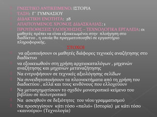  ΓΝΩΣΤΙΚΟ ΑΝΤΙΚΕΙΜΕΝΟ: ΙΣΤΟΡΙΑ
 ΤΑΞΗ: Γ΄ ΓΥΜΝΑΣΙΟΥ
 ΔΙΔΑΚΤΙΚΗ ΕΝΟΤΗΤΑ: 28
 ΑΠΑΙΤΟΥΜΕΝΟΣ ΧΡΟΝΟΣ ΔΙΔΑΣΚΑΛΙΑΣ: 1
 ΠΡΟΥΠΟΘΕΣΕΙΣ ΥΛΟΠΟΙΗΣΗΣ – ΤΕΧΝΟΛΟΓΙΚΑ ΕΡΓΑΛΕΙΑ: oι
μαθητές πρέπει να είναι εξοικειωμένοι στην πλοήγηση στο
διαδίκτυο , η οποία θα πραγματοποιηθεί σε εργαστήριο
πληροφορικής.
ΣΤΟΧΟΙ
 να αξιοποιήσουν οι μαθητές διάφορες τεχνικές αναζήτησης στο
διαδίκτυο
 να εξοικειωθούν στη χρήση αρχειοκαταλόγων , μηχανών
αναζήτησης και μηχανών μεταναζήτησης
 Να εντρυφήσουν σε τεχνικές αξιολόγησης σελίδων
 Να συνειδητοποιήσουν τα πλεονεκτήματα από τη χρήση του
διαδικτύου , αλλά και τους κινδύνους που ελλοχεύουν
 Να μετασχηματίσουν το σχεδόν μονοτροπικό κείμενο του
βιβλίου σε πολυτροπικό
 Να ασκηθούν σε δεξιότητες του νέου γραμματισμού
 Να προσεγγίσουν κάτι τόσο «παλιό» (Ιστορία) με κάτι τόσο
«καινούριο» (Τεχνολογία)
 