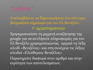  Αναλαμβάνετε να δημιουργήσετε ένα σύντομο
βιογραφικό σημείωμα για τον Ελ.Βενιζέλο.
 1η
Δραστηριότητα
 Χρησιμοποιείστε τη μηχανή αναζήτησης της
google για να αντλήσετε πληροφορίες για τον
Ελ.Βενιζέλο χρησιμοποιώντας αρχικά τη λέξη
κλειδί «Βενιζέλος» και στη συνέχεια τις λέξεις
κλειδιά «Ελεύθεριος Βενιζέλος»
 Παρατηρείτε διαφορά στον αριθμό και στην
ευρύτητα των αποτελεσμάτων;
 