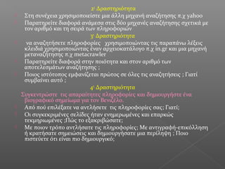2η
Δραστηριότητα
 Στη συνέχεια χρησιμοποιείστε μια άλλη μηχανή αναζήτησης π.χ yahoo
 Παρατηρείτε διαφορά ανάμεσα στις δύο μηχανές αναζήτησης σχετικά με
τον αριθμό και τη σειρά των πληροφοριών
3η
Δραστηριότητα
 να αναζητήσετε πληροφορίες χρησιμοποιώντας τις παραπάνω λέξεις
κλειδιά χρησιμοποιώντας έναν αρχειοκατάλογο π.χ in.gr και μια μηχανή
μεταναζήτησης π.χ metacrawler
 Παρατηρείτε διαφορά στην ποιότητα και στον αριθμό των
αποτελεσμάτων αναζήτησης ;
 Ποιος ιστότοπος εμφανίζεται πρώτος σε όλες τις αναζητήσεις ; Γιατί
συμβαίνει αυτό ;
4η
Δραστηριότητα
Συγκεντρώστε τις απαραίτητες πληροφορίες και δημιουργήστε ένα
βιογραφικό σημείωμα για τον Βενιζέλο.
 Από πού επιλέξατε να αντλήσετε τις πληροφορίες σας; Γιατί;
 Οι συγκεκριμένες σελίδες ήταν ενημερωμένες και επαρκώς
τεκμηριωμένες ;Πώς το εξακριβώσατε;
 Mε ποιον τρόπο αντλήσατε τις πληροφορίες; Με αντιγραφή-επικόλληση
ή κρατήσατε σημειώσεις και δημιουργήσατε μια περίληψη ; Ποιο
πιστεύετε ότι είναι πιο δημιουργικό;
 