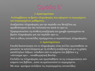 1η
Δραστηριότητα
Αναλαμβάνετε να βρείτε πληροφορίες που αφορούν το περιεχόμενο
του συγκεκριμένου μαθήματος .
 Αναζητείστε πληροφορίες για την περίοδο του Βενιζέλου ως
πρωθυπουργού και την πολιτική του κατά το 1910-12.
 Χρησιμοποιείστε τη σύνθετη αναζήτηση του google προκειμένου να
βρείτε πληροφορίες για την περίοδο 1910-12.
 Από τι είδους ιστοσελίδες προέρχονται οι περισσότερες πληροφορίες;
2η
Δραστηριότητα
 Eπειδή διαπιστώσατε ότι οι πληροφορίες είναι πολλές προσπαθείτε να
μειώσετε τα αποτελέσματα με τη σύνθετη αναζήτηση και με τη χρήση
κατάλληλων λέξεων- κλειδιών από το κείμενο του βιβλίου π.χ
«σύνταγμα 1911» , «αναθεωρητική Βουλή».
 Επιλέξτε τις πληροφορίες και προσπαθήστε να τις ενσωματώσετε στο
κείμενο του βιβλίου , ώστε να εμπλουτιστεί το περιεχόμενο.
 Με ποια κριτήρια επιλέξατε τις συγκεκριμένες ιστοσελίδες;
 