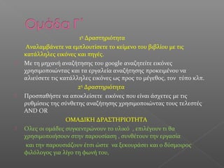 1η
Δραστηριότητα
Αναλαμβάνετε να εμπλουτίσετε το κείμενο του βιβλίου με τις
κατάλληλες εικόνες και πηγές.
 Με τη μηχανή αναζήτησης του google αναζητείτε εικόνες
χρησιμοποιώντας και τα εργαλεία αναζήτησης προκειμένου να
αλιεύσετε τις κατάλληλες εικόνες ως προς το μέγεθος, τον τύπο κλπ.
2η
Δραστηριότητα
 Προσπαθήστε να αποκλείσετε εικόνες που είναι άσχετες με τις
ρυθμίσεις της σύνθετης αναζήτησης χρησιμοποιώντας τους τελεστές
AND OR
OMAΔΙΚΗ ΔΡΑΣΤΗΡΙΟΤΗΤΑ
 Oλες οι ομάδες συγκεντρώνουν το υλικό , επιλέγουν τι θα
χρησιμοποιήσουν στην παρουσίαση , συνθέτουν την εργασία
και την παρουσιάζουν έτσι ώστε να ξεκουράσει και ο δύσμοιρος
φιλόλογος για λίγο τη φωνή του,
 