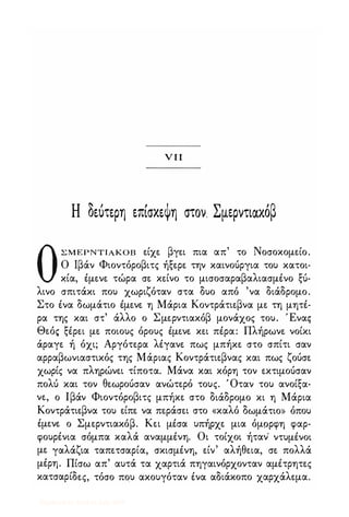 ν π
Η δεύτερη επίσκεψη στον. Σμερντιακόβ
ΟΣΜΕΡΝΤΙΑΚΟΒ είχε βγει πια απ' το Νοσοκομείο.
Ο Ιβάν Φιοντόροβιτς ήξερε την καινούργια του κατοι­
κία, έμενε τώρα σε κείνο το μισοσαραβαλιασμένο ξύ­
λινο σπιτάκι που χωριζόταν στα δυο από 'να διάδρομο.
Στο ένα δωμάτιο έμενε η Μάρια Κοντράτιεβνα με τη μητέ­
ρα της και στ' άλλο ο Σμερντιακόβ μονάχος του. Έναg
Θεό� ξέρει με ποιους όρους έμενε κει πέρα: Πλήρωνε νοίκι
άραγε ή όχι; Αργότερα λέγανε πως μπήκε στο σπίτι σαν
αρραβωνιαστικός της Μάριας Κοντράτιεβνας και πως ζούσε
χωρίς να πληρώνει τίποτα. Μάνα και κόρη τον εκτιμούσαν
πολύ και τον θεωρούσαν ανώτερό τους. Όταν του ανοίξα­
νε, ο Ιβάν Φιοντόροβιτς μπήκε στο διάδρομο κι η Μάρια
Κοντράτιεβνα του είπε να περάσει στο «καλό δωμάτιο» όπου
έμενε ο Σμερντιακόβ. Κει μέσα υπήρχε μια όμορφη φαρ­
φουρένια σόμπα καλά αναμμένη. Οι τοίχοι ήταν' ντυμένοι
με γαλάζια ταπετσαρία, σκισμένη, είν' αλήθεια, σε πολλά
μέρη. Πίσω απ' αυτά τα χαρτιά πηγαινόρχονταν αμέτρητες
κατσαρίδες, τόσο που ακουγόταν ένα αδιάκοπο χαρχάλεμα.
Digitized by 10uk1s, July 2009
 