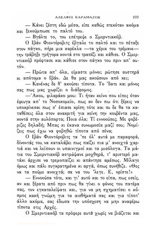 ΑΔΕΛΦΟΙ ΚΑΡΑΜΑΖΟΒ 1 03
- Κάνε.ι ζέστη ε.δώ μέσα, ε.ίπε. καθώς στε.κόταν ακόμα
και ξε.κουμπωσε. το παλτό του.
- Βγάλτε. το, του ε.πέτρε.ψε. ο Σμε.ρντιακόβ.
Ο Ιβάν Φιοντόροβιτς έβγαλε. το παλτό και το πέταξε.
στον πάγκο, πήρε. μια καρέκλα -τα χέρια του τρέμανε.­
την τράβηξε. γρήγορα κοντά στο τραπέζι και κάθισε.. Ο Σμε.ρ­
ντιακόβ πρόφτασε. και κάθισε. στον πάγκο του πριν απ' αυ­
τόν.
- Πρώτα απ' όλα, ε.ίμαστε. μόνοι; ρώτησε. αυστηρά
κι απότομα ο Ιβάν. Δε. θα μας ακουσουν από κε.ι;
- Κανένας δε. θ' ακουσε.ι τίποτα. Το 'δατε. και μόνος
σας πως μας χωρίζε.ι ο διάδρομος.
-'Ακου, φιλαράκο μου: Τι ήταν κε.ίνο που ε.ίπε.ς όταν
έφε.υγα απ' το Νοσοκομε.ίο, πως αν δε.ν πω ότι ξέρε.ις να
υποκρίνε.σαι πως σ' έπιασε. κρίση τότε. και συ δε. θα τα κα­
ταθέσε.ις όλα στον ανακριτή για κε.ίνη την κουβέντα μας,
κοντά στην αυλόπορτα; Ποια όλα; Τί ε.ννοουσε.ς; Με. φοβέ­
ριζε.ς δηλαδή; Μπας κι έκανα συνωμοσία μαζί σου; Νομί­
ζε.ις πως έχω να φοβηθώ τίποτα από σένα;
Ο Ιβάν Φιοντόροβιτς τα 'πε. όλ' αυτά με. παραφορά,
δίνοντάς του. να καταλάβε.ι πως παίζε.ι πια μ' ανοιχτά χαρ­
τιά και να λε.ίπουν οι υπαινιγμοί και τα μισόλογα. Τα μά­
τια του Σμε.ρντιακόβ αστράψανε. μοχθηρά, τ' αριστε.ρό μα­
τάκι άρχισε. να τρφοπαίζε.ι κι απάντησε. αμέσως. Μίλαγε.
όμως και πάλι συγκρατημένα κι αργά, όπως συνήθιζε.. «Θε.ς
να τα πουμε. ανοιχτά; σα να του 'λε.γε.. Ε, ορίστε.!»
- Εννοουσα τότε., και γι' αυτό και το ε.ίπα, πως ε.σε.ίς,
αν και ξέρατε. από πριν πως θα γίνε.ι ο φόνος του πατέρα
σας, τον ε.γκαταλε.ίψαπ και, για να μη σχηματίσε.ι ο xb­
σμος κακή γνώμη για τα αισθήματά σας και για τίποτ'
άλλο ακόμα, σας έδωσα την υπόσχε.ση να μην αναφέρω
τίποτα στις Αρχές.
Ο Σμε.ρντιακόβ τα πρόφε.ρε. αυτ<Χ χωρίς να βιάζε.ται και
Digitized by 10uk1s, July 2009
 